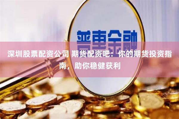 深圳股票配资公司 期货配资吧：你的期货投资指南，助你稳健获利